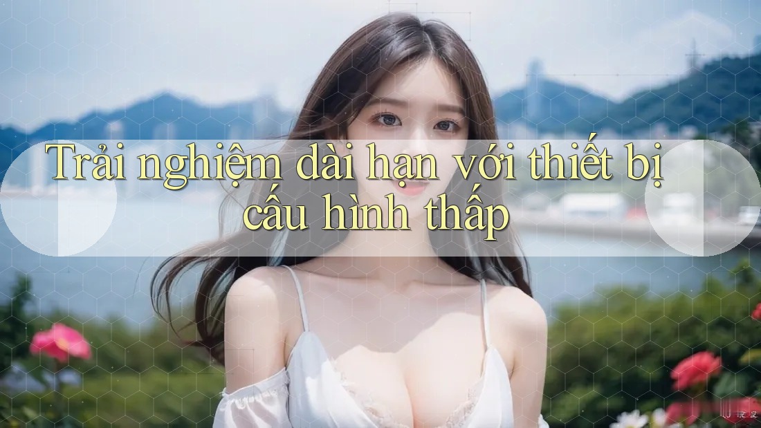 Trải nghiệm dài hạn với thiết bị cấu hình thấp Trải nghiệm dài hạn với thiết bị cấu hình thấp