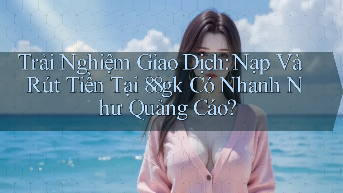 Trải Nghiệm Giao Dịch: Nạp Và Rút Tiền Tại 88gk Có Nhanh Như Quảng Cáo? Trải Nghiệm Giao Dịch: Nạp Và Rút Tiền Tại 88gk Có Nhanh Như Quảng Cáo?