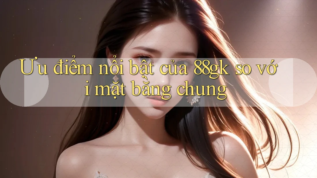Ưu điểm nổi bật của 88gk so với mặt bằng chung Ưu điểm nổi bật của 88gk so với mặt bằng chung
