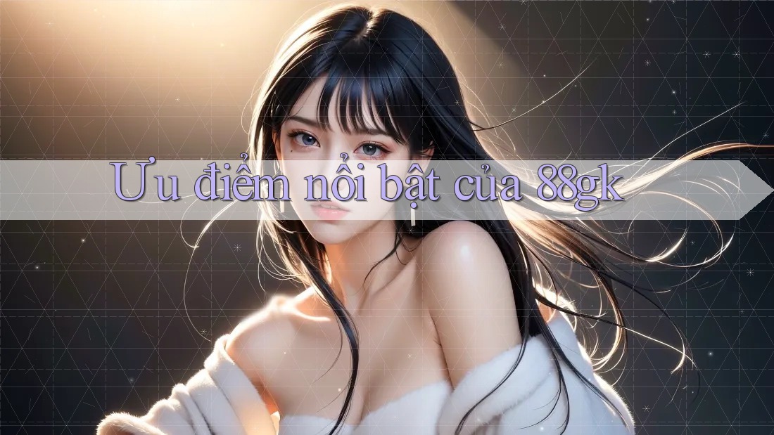 Ưu điểm nổi bật của 88gk Ưu điểm nổi bật của 88gk