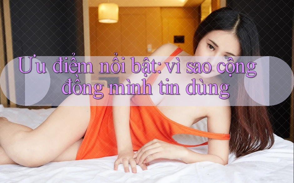 Ưu điểm nổi bật: vì sao cộng đồng mình tin dùng Ưu điểm nổi bật: vì sao cộng đồng mình tin dùng