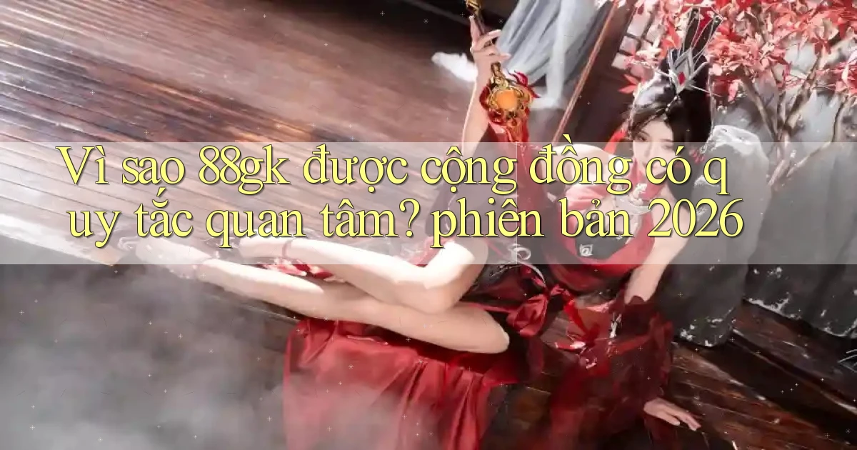 Vì sao 88gk được cộng đồng có quy tắc quan tâm phiên bản 2026