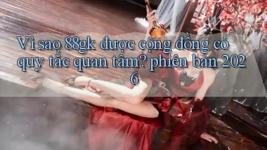 Vì sao 88gk được cộng đồng có quy tắc quan tâm phiên bản 2026