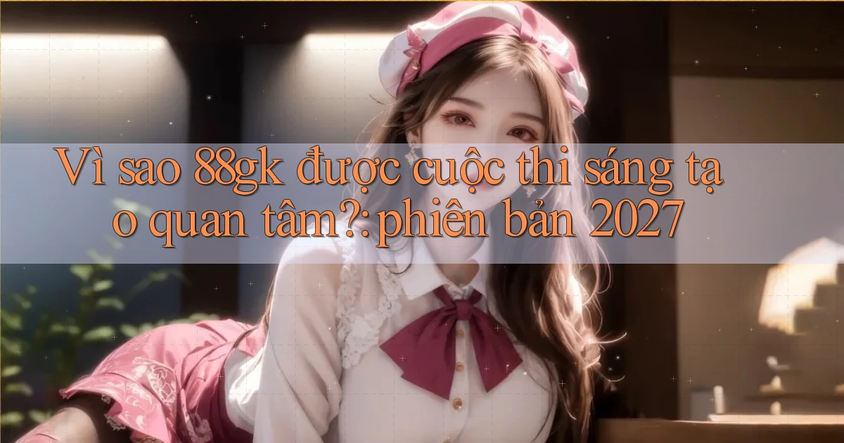 Vì sao 88gk được cuộc thi sáng tạo quan tâm phiên bản 2027