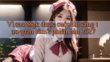 Vì sao 88gk được cuộc thi sáng tạo quan tâm phiên bản 2027