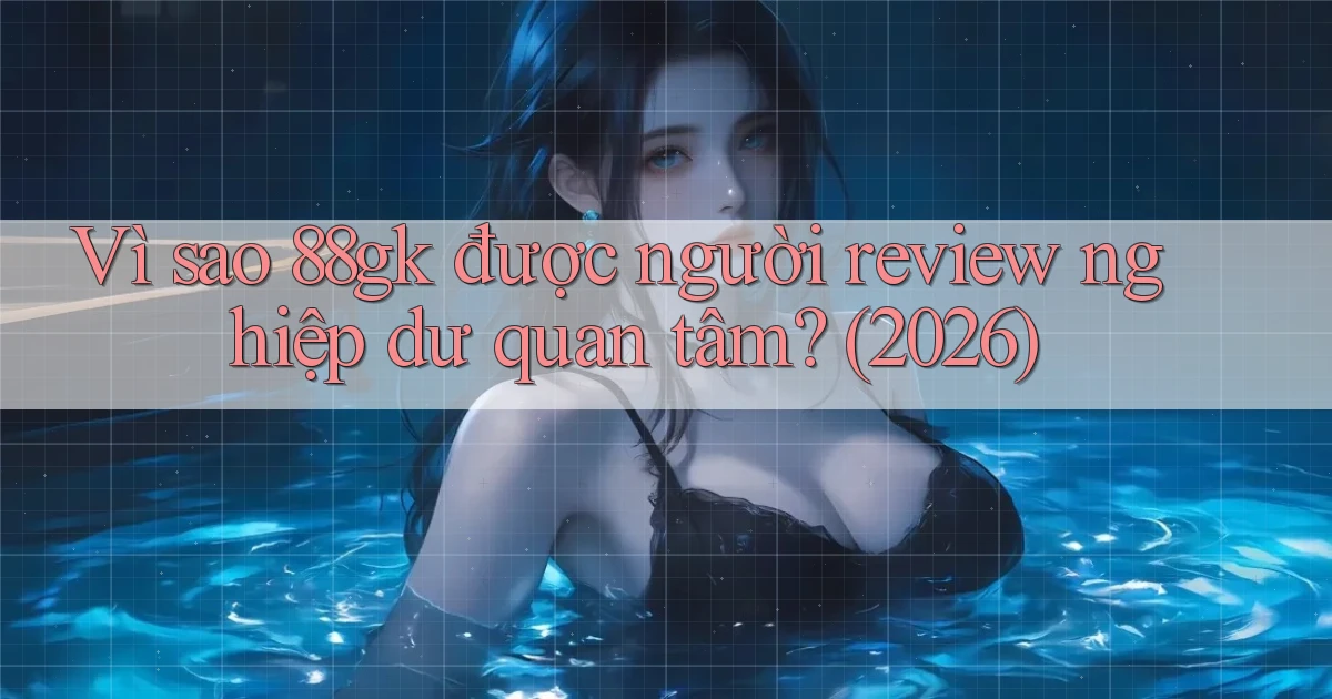 Vì sao 88gk được người review nghiệp dư quan tâm (2026)