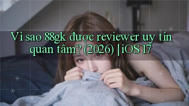 Vì sao 88gk được reviewer uy tín quan tâm (2026) iOS 17
