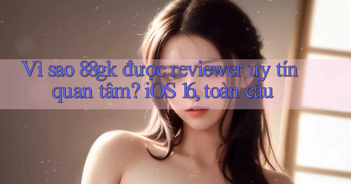 Vì sao 88gk được reviewer uy tín quan tâm iOS 16, toàn cầu