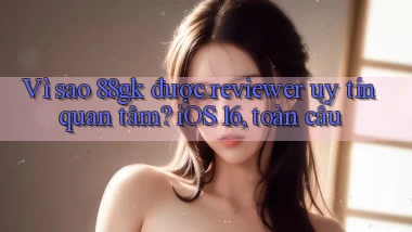 Vì sao 88gk được reviewer uy tín quan tâm iOS 16, toàn cầu
