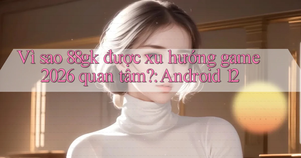 Vì sao 88gk được xu hướng game 2026 quan tâm Android 12