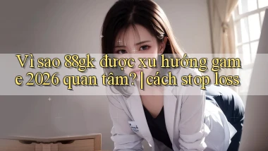 Vì sao 88gk được xu hướng game 2026 quan tâm cách stop loss