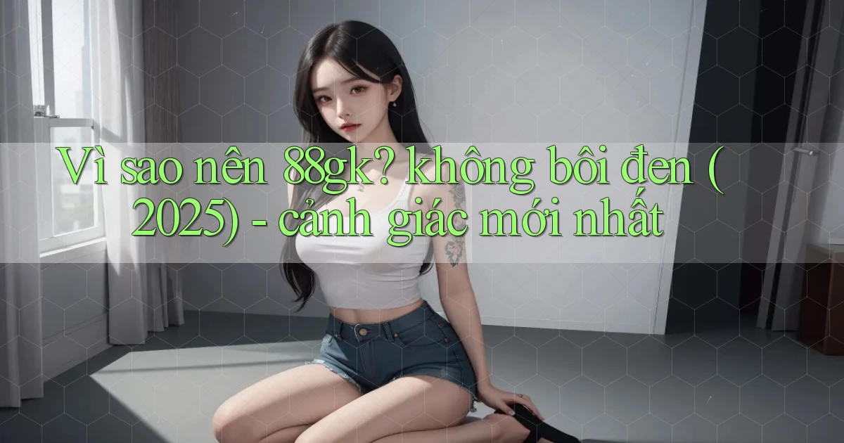 Vì sao nên 88gk không bôi đen (2025)   cảnh giác mới nhất