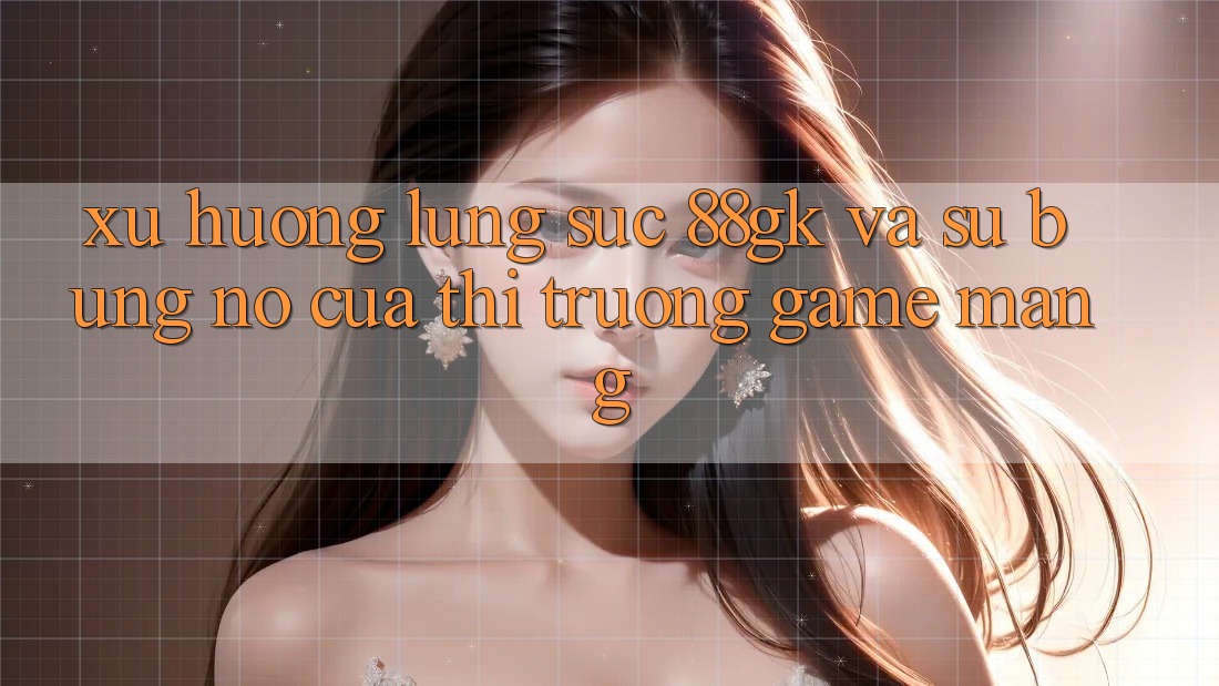 Xu Hướng Lùng sục 88gk Và Sự Bùng Nổ Của Thị Trường Game mạng Xu Hướng Lùng sục 88gk Và Sự Bùng Nổ Của Thị Trường Game mạng