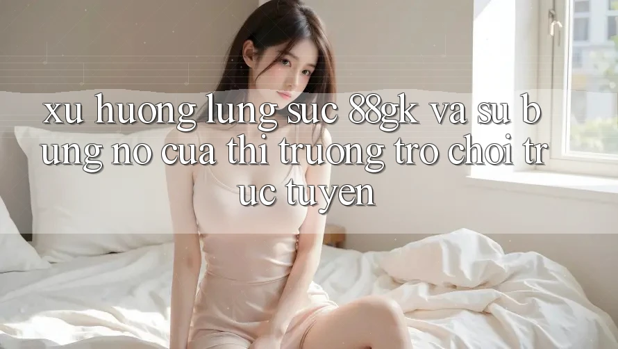 Xu Hướng Lùng sục 88gk Và Sự Bùng Nổ Của Thị Trường Trò chơi Trực Tuyến Xu Hướng Lùng sục 88gk Và Sự Bùng Nổ Của Thị Trường Trò chơi Trực Tuyến