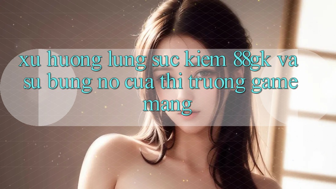 Xu Hướng Lùng sục Kiếm 88gk Và Sự Bùng Nổ Của Thị Trường Game mạng Xu Hướng Lùng sục Kiếm 88gk Và Sự Bùng Nổ Của Thị Trường Game mạng