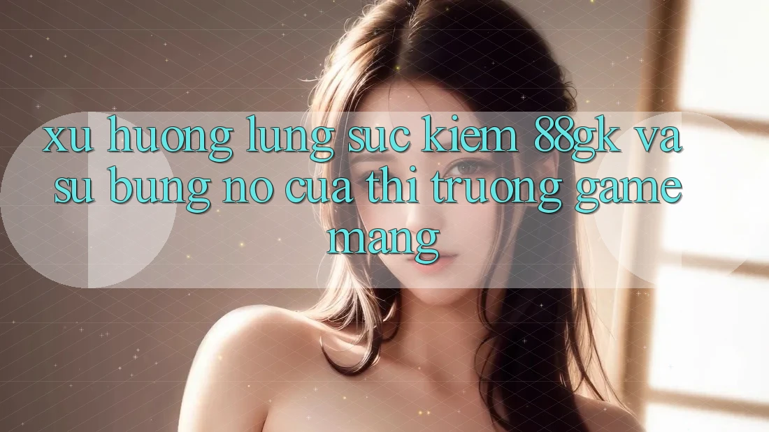 Xu Hướng Lùng sục Kiếm 88gk Và Sự Bùng Nổ Của Thị Trường Game mạng Xu Hướng Lùng sục Kiếm 88gk Và Sự Bùng Nổ Của Thị Trường Game mạng