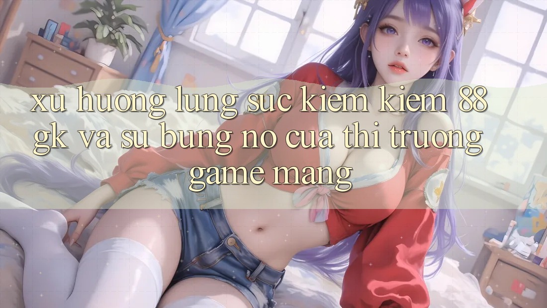 Xu Hướng Lùng sục kiếm Kiếm 88gk Và Sự Bùng Nổ Của Thị Trường Game mạng Xu Hướng Lùng sục kiếm Kiếm 88gk Và Sự Bùng Nổ Của Thị Trường Game mạng