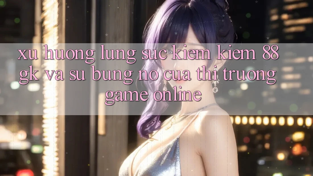 Xu Hướng Lùng sục kiếm Kiếm 88gk Và Sự Bùng Nổ Của Thị Trường Game online Xu Hướng Lùng sục kiếm Kiếm 88gk Và Sự Bùng Nổ Của Thị Trường Game online