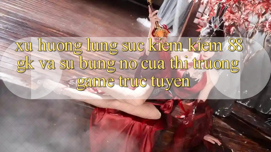 Xu Hướng Lùng sục kiếm Kiếm 88gk Và Sự Bùng Nổ Của Thị Trường Game Trực Tuyến Xu Hướng Lùng sục kiếm Kiếm 88gk Và Sự Bùng Nổ Của Thị Trường Game Trực Tuyến