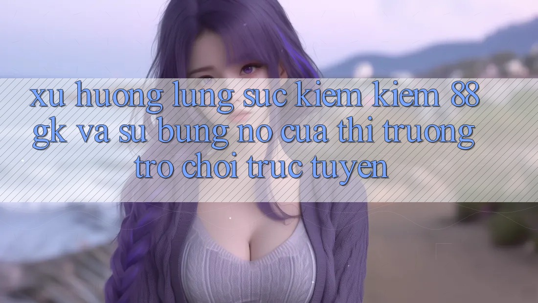 Xu Hướng Lùng sục kiếm Kiếm 88gk Và Sự Bùng Nổ Của Thị Trường Trò chơi Trực Tuyến Xu Hướng Lùng sục kiếm Kiếm 88gk Và Sự Bùng Nổ Của Thị Trường Trò chơi Trực Tuyến