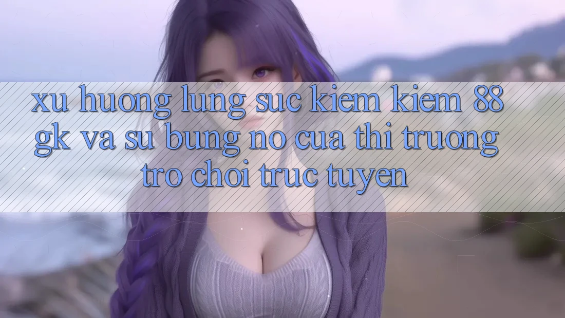 Xu Hướng Lùng sục kiếm Kiếm 88gk Và Sự Bùng Nổ Của Thị Trường Trò chơi Trực Tuyến Xu Hướng Lùng sục kiếm Kiếm 88gk Và Sự Bùng Nổ Của Thị Trường Trò chơi Trực Tuyến