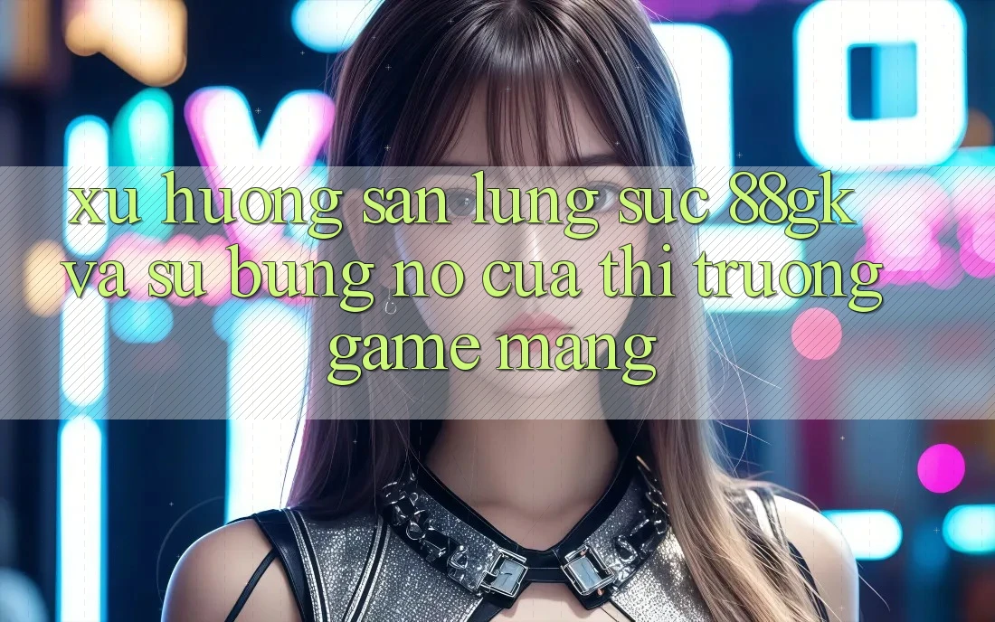 Xu Hướng Săn lùng sục 88gk Và Sự Bùng Nổ Của Thị Trường Game mạng Xu Hướng Săn lùng sục 88gk Và Sự Bùng Nổ Của Thị Trường Game mạng