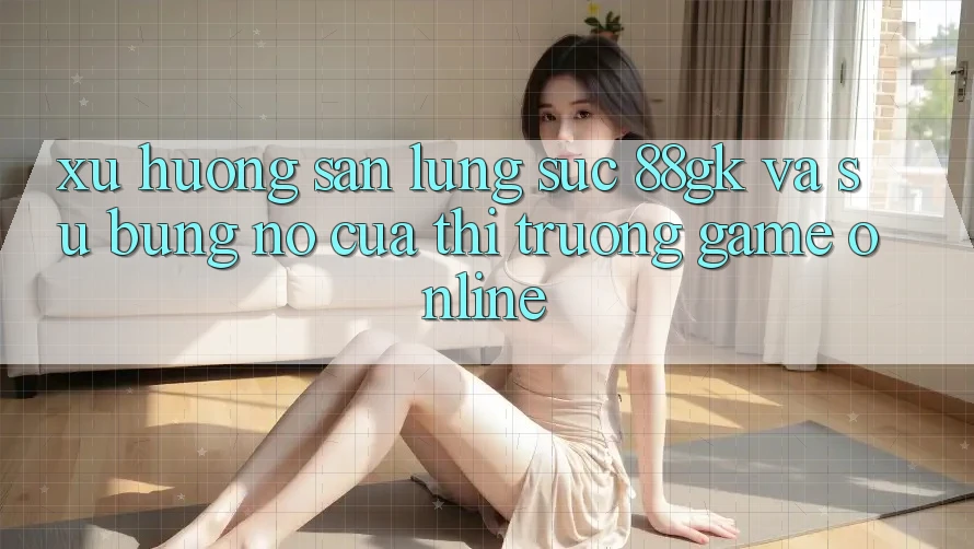Xu Hướng Săn lùng sục 88gk Và Sự Bùng Nổ Của Thị Trường Game online Xu Hướng Săn lùng sục 88gk Và Sự Bùng Nổ Của Thị Trường Game online