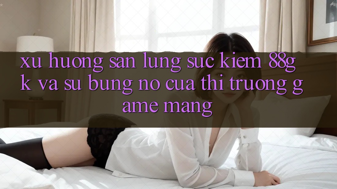 Xu Hướng Săn lùng sục Kiếm 88gk Và Sự Bùng Nổ Của Thị Trường Game mạng