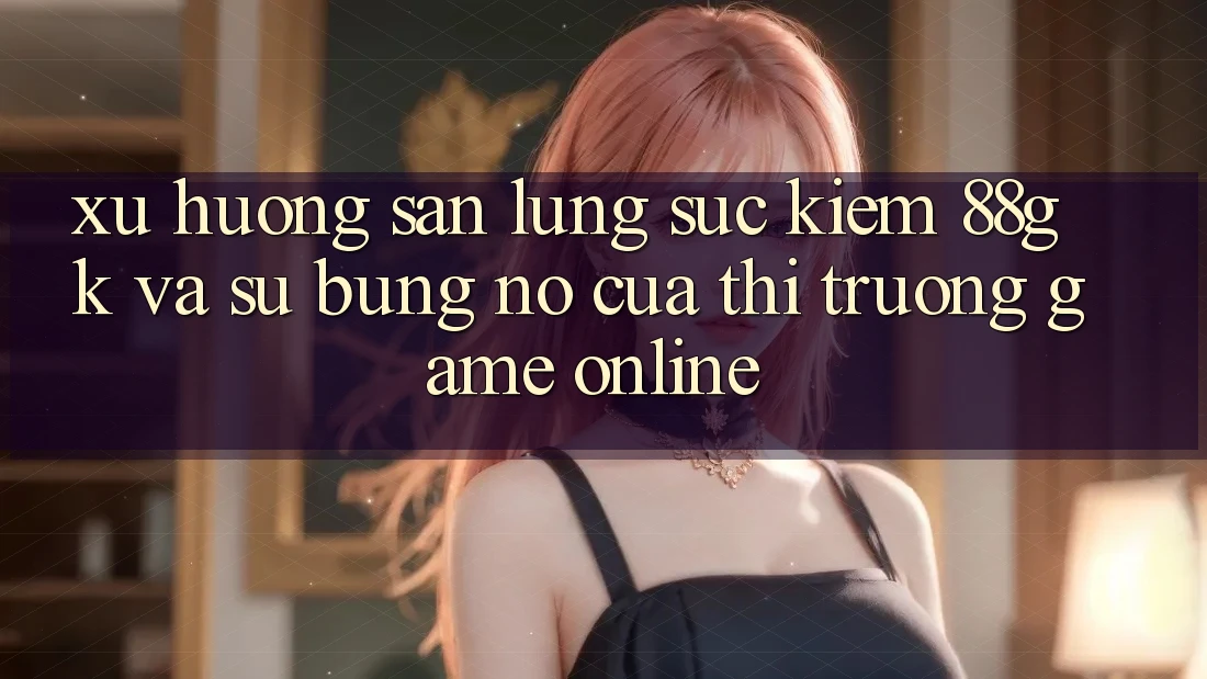 Xu Hướng Săn lùng sục Kiếm 88gk Và Sự Bùng Nổ Của Thị Trường Game online Xu Hướng Săn lùng sục Kiếm 88gk Và Sự Bùng Nổ Của Thị Trường Game online