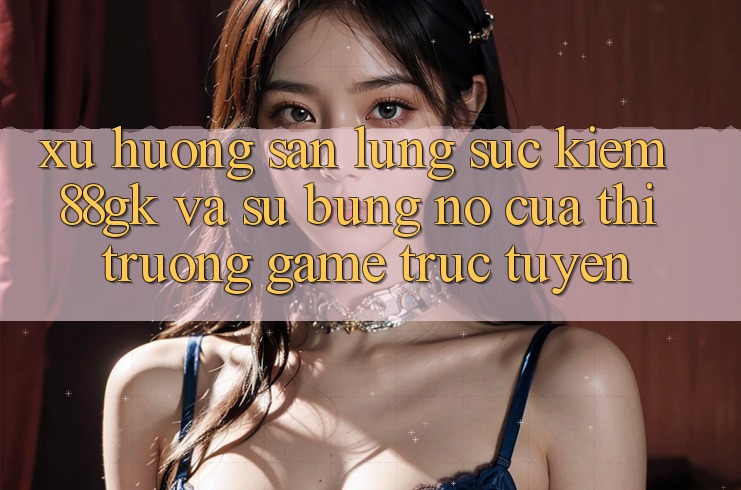 Xu Hướng Săn lùng sục kiếm 88gk Và Sự Bùng Nổ Của Thị Trường Game Trực Tuyến Xu Hướng Săn lùng sục kiếm 88gk Và Sự Bùng Nổ Của Thị Trường Game Trực Tuyến
