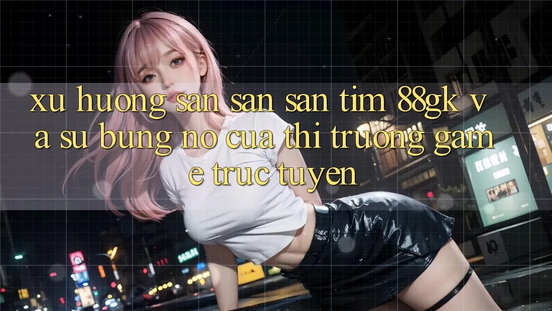 Xu Hướng Săn săn săn tìm 88gk Và Sự Bùng Nổ Của Thị Trường Game Trực Tuyến