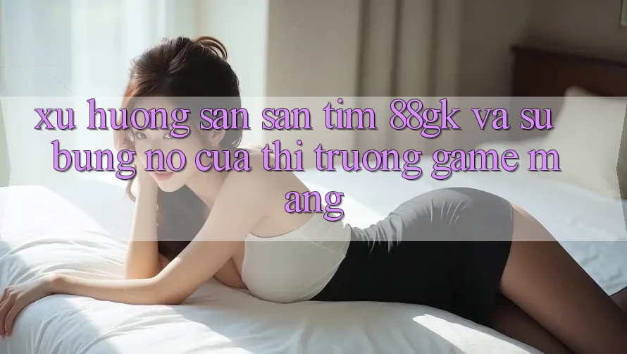 Xu Hướng Săn săn tìm 88gk Và Sự Bùng Nổ Của Thị Trường Game mạng Xu Hướng Săn săn tìm 88gk Và Sự Bùng Nổ Của Thị Trường Game mạng