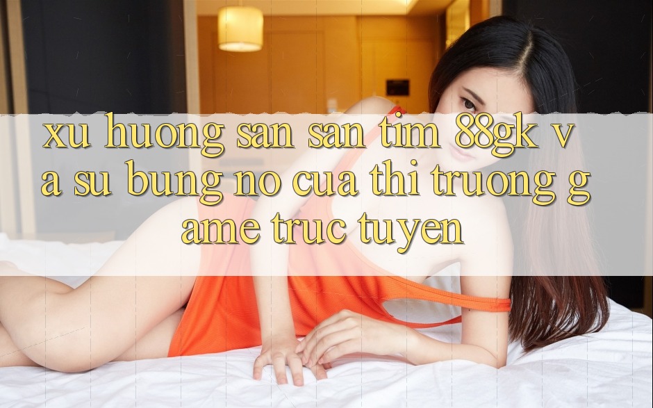 Xu Hướng Săn săn tìm 88gk Và Sự Bùng Nổ Của Thị Trường Game Trực Tuyến Xu Hướng Săn săn tìm 88gk Và Sự Bùng Nổ Của Thị Trường Game Trực Tuyến