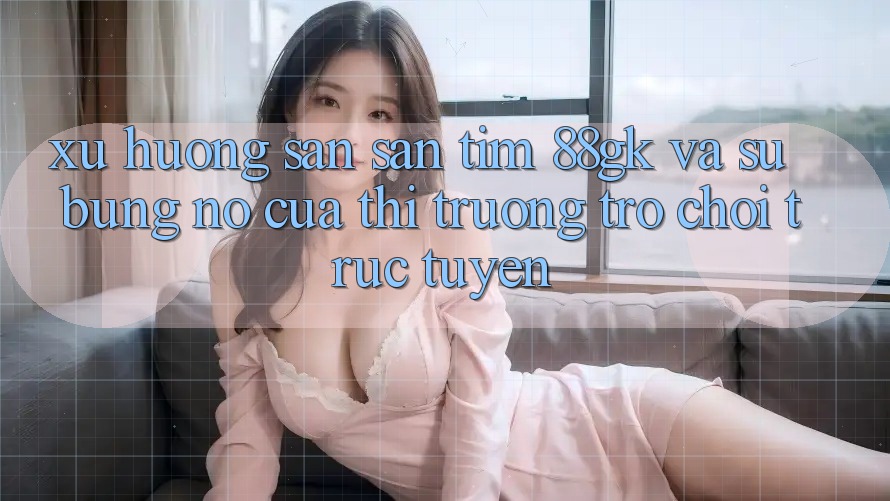 Xu Hướng Săn săn tìm 88gk Và Sự Bùng Nổ Của Thị Trường Trò chơi Trực Tuyến Xu Hướng Săn săn tìm 88gk Và Sự Bùng Nổ Của Thị Trường Trò chơi Trực Tuyến