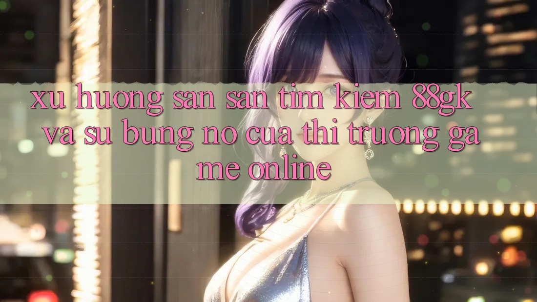 Xu Hướng Săn săn tìm Kiếm 88gk Và Sự Bùng Nổ Của Thị Trường Game online