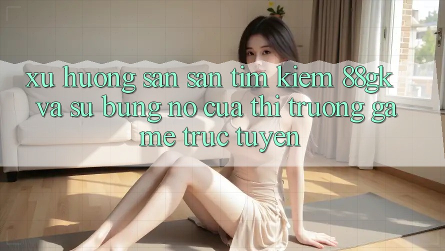 Xu Hướng Săn săn tìm Kiếm 88gk Và Sự Bùng Nổ Của Thị Trường Game Trực Tuyến Xu Hướng Săn săn tìm Kiếm 88gk Và Sự Bùng Nổ Của Thị Trường Game Trực Tuyến