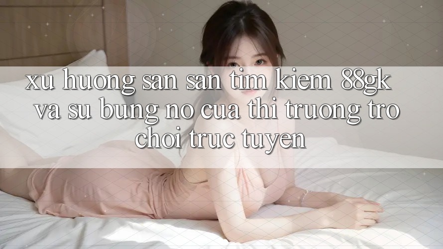 Xu Hướng Săn săn tìm Kiếm 88gk Và Sự Bùng Nổ Của Thị Trường Trò chơi Trực Tuyến Xu Hướng Săn săn tìm Kiếm 88gk Và Sự Bùng Nổ Của Thị Trường Trò chơi Trực Tuyến