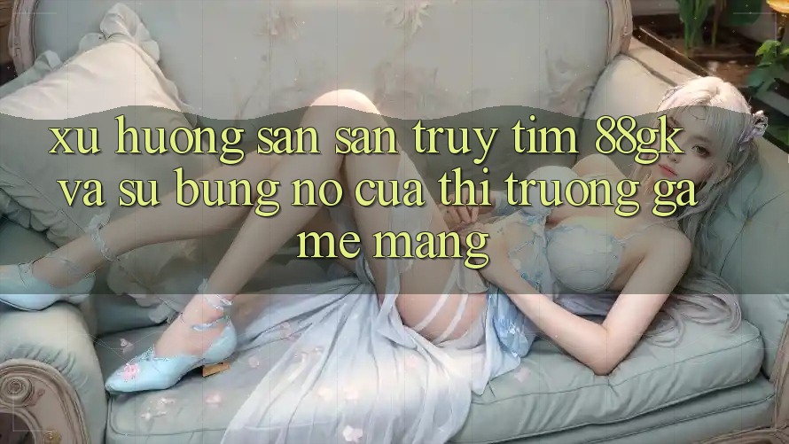 Xu Hướng Săn săn truy tìm 88gk Và Sự Bùng Nổ Của Thị Trường Game mạng