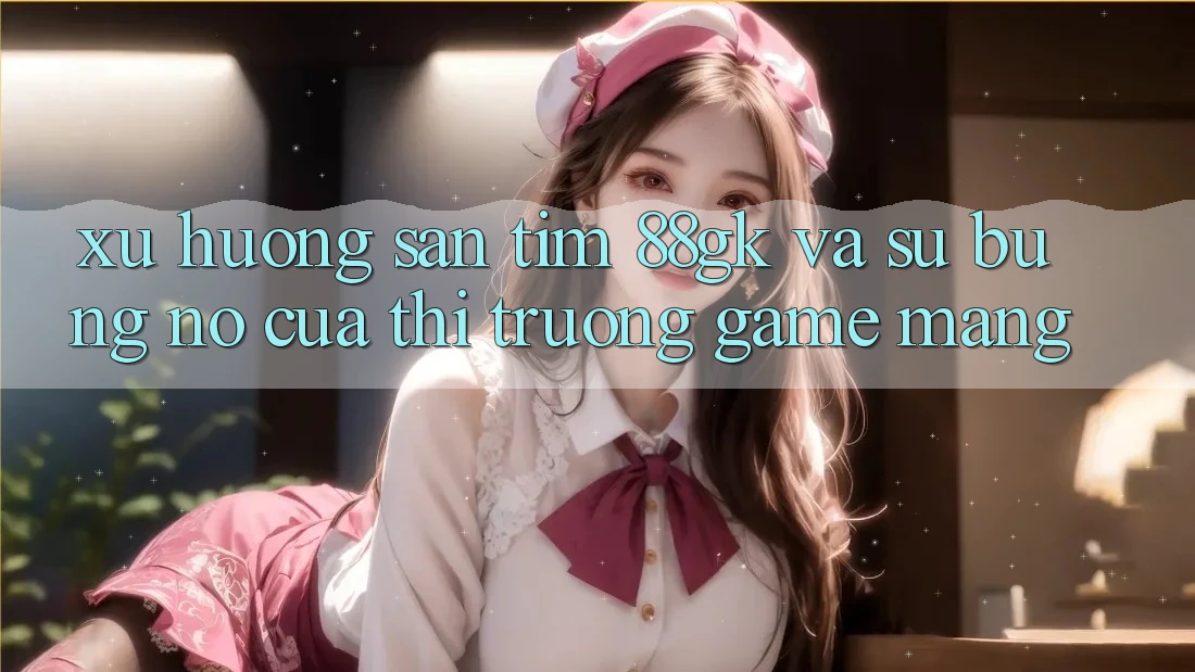 Xu Hướng Săn tìm 88gk Và Sự Bùng Nổ Của Thị Trường Game mạng