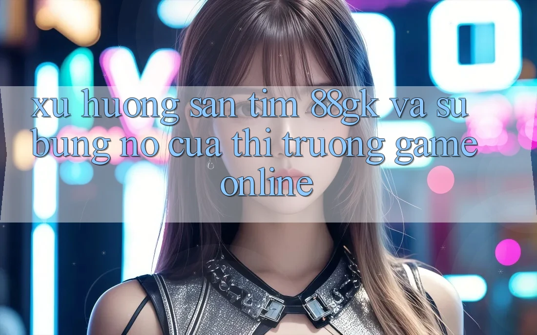 Xu Hướng Săn tìm 88gk Và Sự Bùng Nổ Của Thị Trường Game online Xu Hướng Săn tìm 88gk Và Sự Bùng Nổ Của Thị Trường Game online