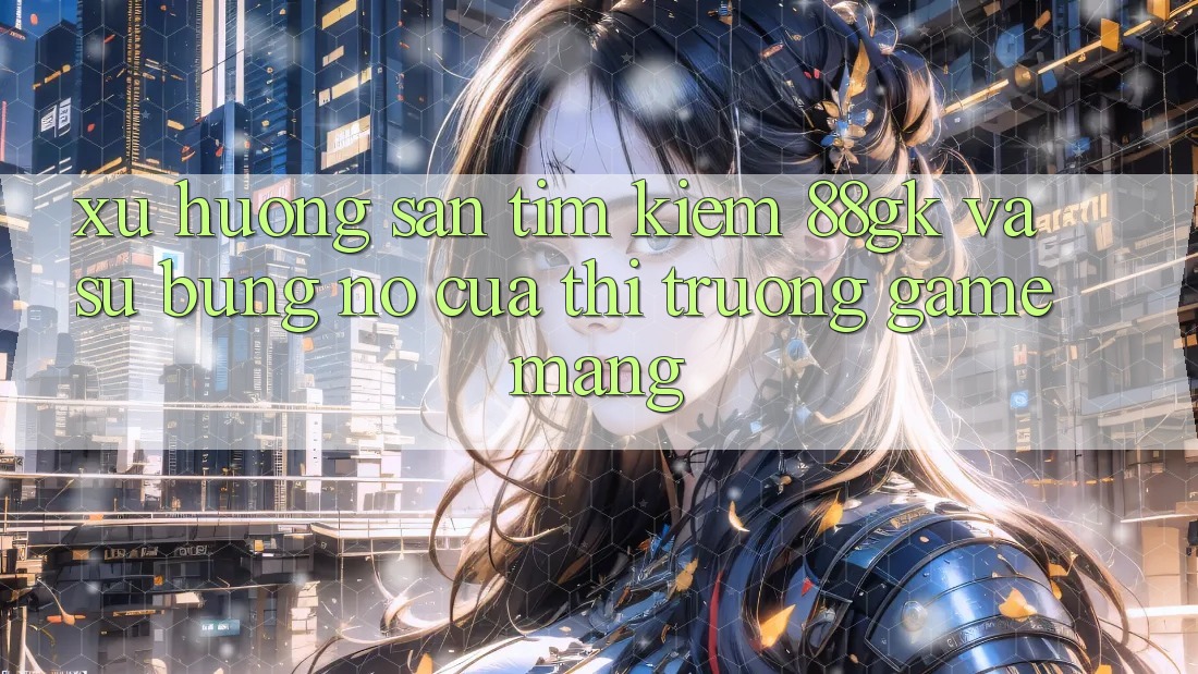 Xu Hướng Săn tìm Kiếm 88gk Và Sự Bùng Nổ Của Thị Trường Game mạng Xu Hướng Săn tìm Kiếm 88gk Và Sự Bùng Nổ Của Thị Trường Game mạng