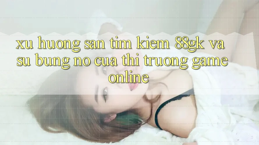 Xu Hướng Săn tìm kiếm 88gk Và Sự Bùng Nổ Của Thị Trường Game online Xu Hướng Săn tìm kiếm 88gk Và Sự Bùng Nổ Của Thị Trường Game online