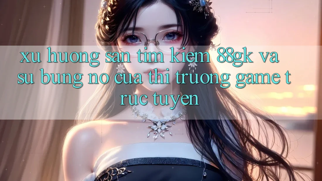 Xu Hướng Săn tìm Kiếm 88gk Và Sự Bùng Nổ Của Thị Trường Game Trực Tuyến Xu Hướng Săn tìm Kiếm 88gk Và Sự Bùng Nổ Của Thị Trường Game Trực Tuyến