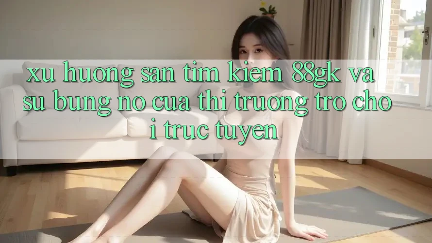 Xu Hướng Săn tìm Kiếm 88gk Và Sự Bùng Nổ Của Thị Trường Trò chơi Trực Tuyến Xu Hướng Săn tìm Kiếm 88gk Và Sự Bùng Nổ Của Thị Trường Trò chơi Trực Tuyến