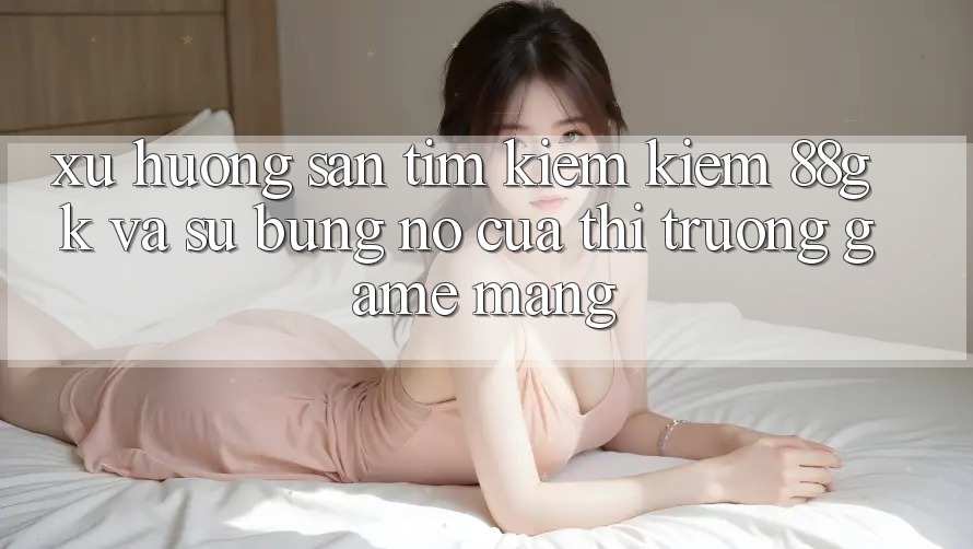 Xu Hướng Săn tìm kiếm Kiếm 88gk Và Sự Bùng Nổ Của Thị Trường Game mạng Xu Hướng Săn tìm kiếm Kiếm 88gk Và Sự Bùng Nổ Của Thị Trường Game mạng
