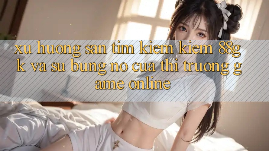 Xu Hướng Săn tìm kiếm Kiếm 88gk Và Sự Bùng Nổ Của Thị Trường Game online Xu Hướng Săn tìm kiếm Kiếm 88gk Và Sự Bùng Nổ Của Thị Trường Game online