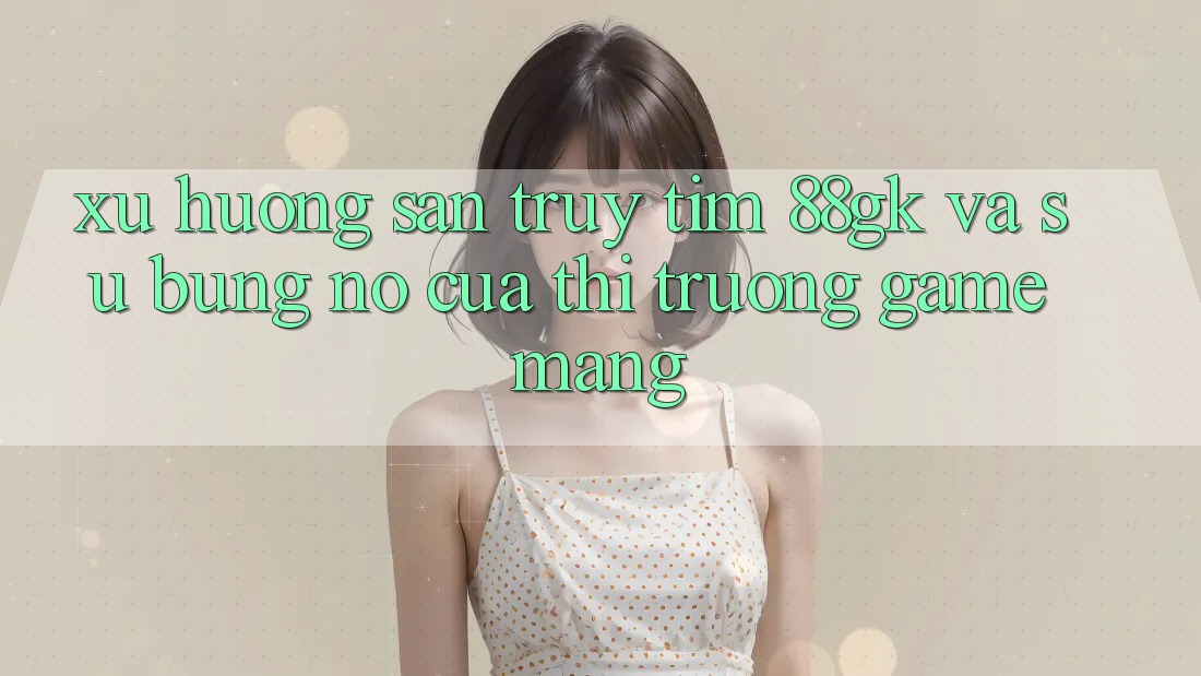 Xu Hướng Săn truy tìm 88gk Và Sự Bùng Nổ Của Thị Trường Game mạng Xu Hướng Săn truy tìm 88gk Và Sự Bùng Nổ Của Thị Trường Game mạng