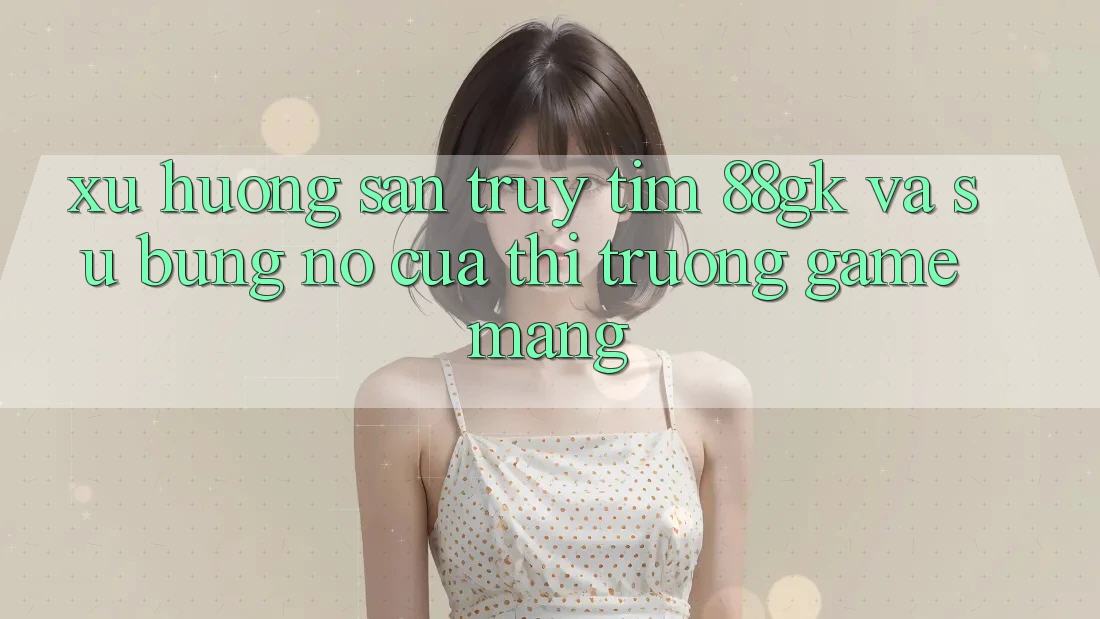 Xu Hướng Săn truy tìm 88gk Và Sự Bùng Nổ Của Thị Trường Game mạng Xu Hướng Săn truy tìm 88gk Và Sự Bùng Nổ Của Thị Trường Game mạng