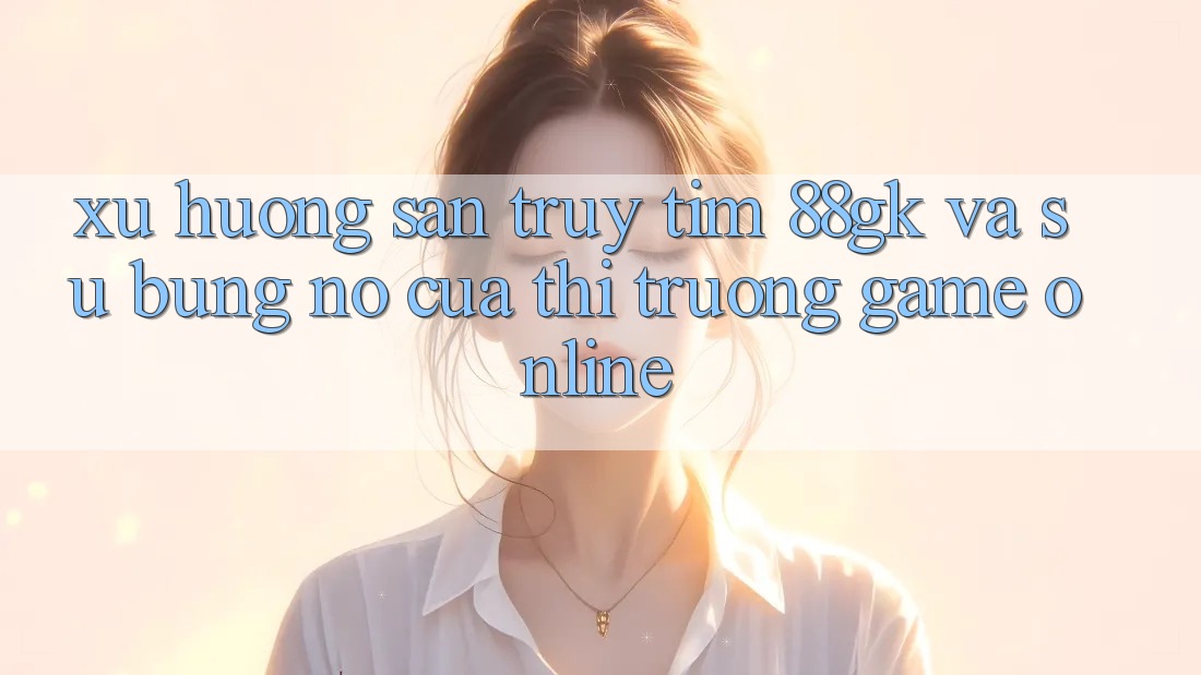 Xu Hướng Săn truy tìm 88gk Và Sự Bùng Nổ Của Thị Trường Game online Xu Hướng Săn truy tìm 88gk Và Sự Bùng Nổ Của Thị Trường Game online