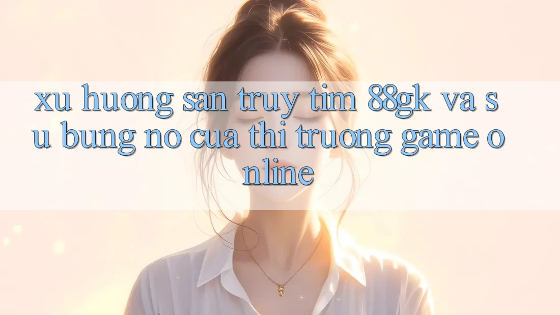Xu Hướng Săn truy tìm 88gk Và Sự Bùng Nổ Của Thị Trường Game online Xu Hướng Săn truy tìm 88gk Và Sự Bùng Nổ Của Thị Trường Game online